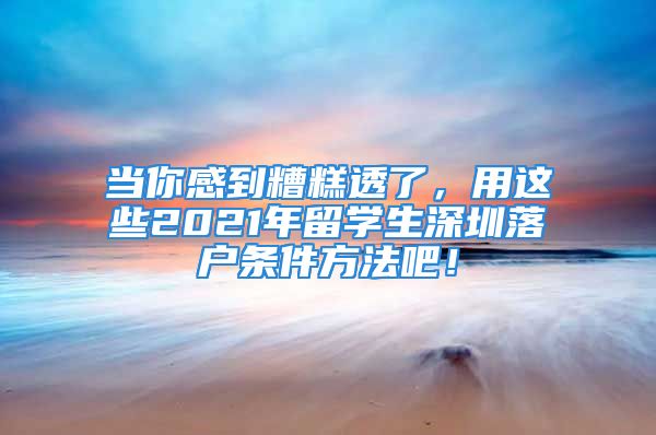 當你感到糟糕透了，用這些2021年留學生深圳落戶條件方法吧！