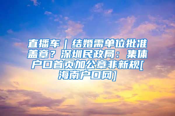 直播車｜結婚需單位批準蓋章？深圳民政局：集體戶口首頁加公章非新規(guī)[海南戶口網(wǎng)]