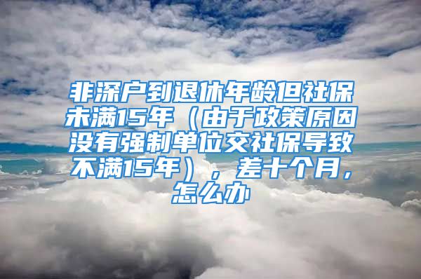 非深戶到退休年齡但社保未滿15年（由于政策原因沒有強制單位交社保導(dǎo)致不滿15年），差十個月，怎么辦