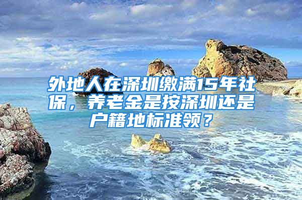 外地人在深圳繳滿15年社保，養(yǎng)老金是按深圳還是戶籍地標(biāo)準(zhǔn)領(lǐng)？