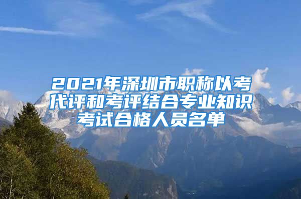 2021年深圳市職稱以考代評和考評結合專業(yè)知識考試合格人員名單