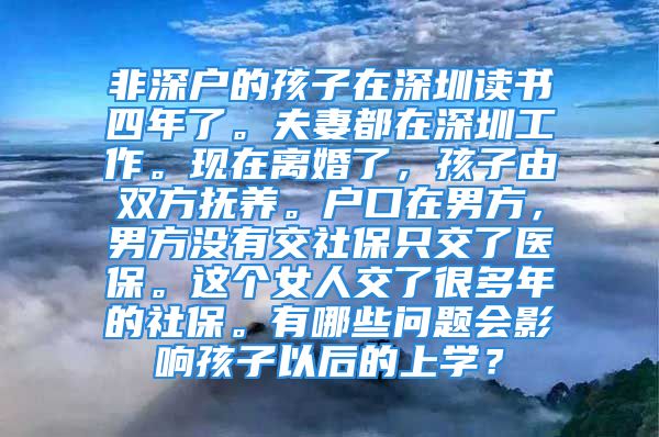 非深戶的孩子在深圳讀書四年了。夫妻都在深圳工作。現(xiàn)在離婚了，孩子由雙方撫養(yǎng)。戶口在男方，男方?jīng)]有交社保只交了醫(yī)保。這個(gè)女人交了很多年的社保。有哪些問題會(huì)影響孩子以后的上學(xué)？