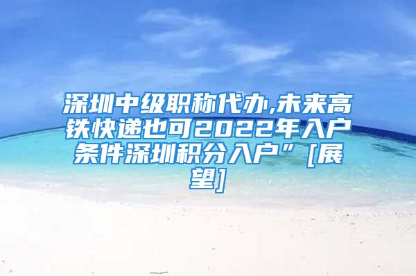 深圳中級職稱代辦,未來高鐵快遞也可2022年入戶條件深圳積分入戶”[展望]