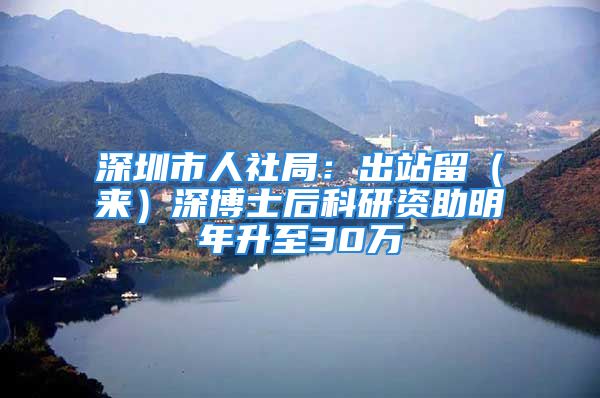 深圳市人社局：出站留（來(lái)）深博士后科研資助明年升至30萬(wàn)