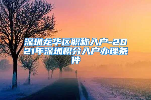 深圳龍華區(qū)職稱入戶-2021年深圳積分入戶辦理?xiàng)l件