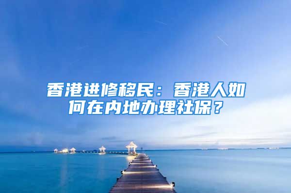 香港進修移民：香港人如何在內(nèi)地辦理社保？