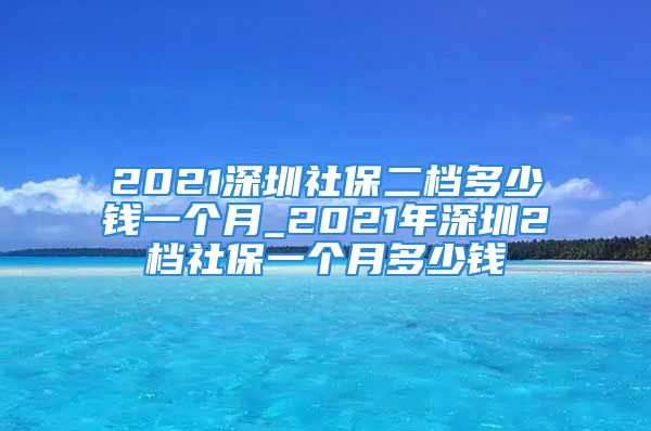 2021深圳社保二檔多少錢一個(gè)月_2021年深圳2檔社保一個(gè)月多少錢