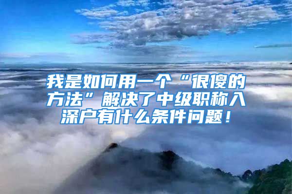 我是如何用一個“很傻的方法”解決了中級職稱入深戶有什么條件問題！