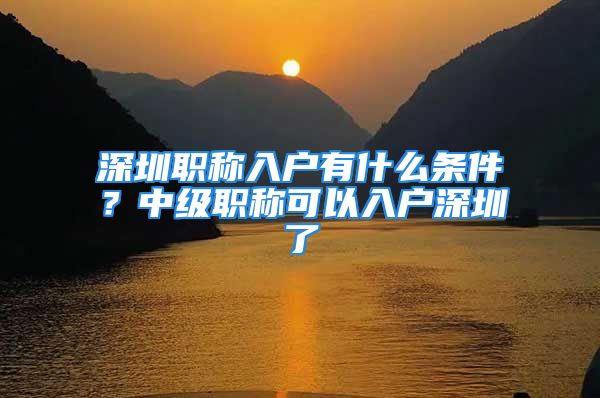 深圳職稱入戶有什么條件？中級(jí)職稱可以入戶深圳了