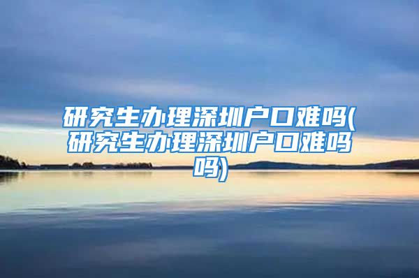 研究生辦理深圳戶口難嗎(研究生辦理深圳戶口難嗎嗎)