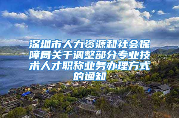 深圳市人力資源和社會保障局關(guān)于調(diào)整部分專業(yè)技術(shù)人才職稱業(yè)務(wù)辦理方式的通知