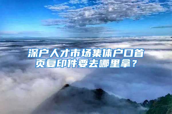 深戶人才市場(chǎng)集體戶口首頁(yè)復(fù)印件要去哪里拿？