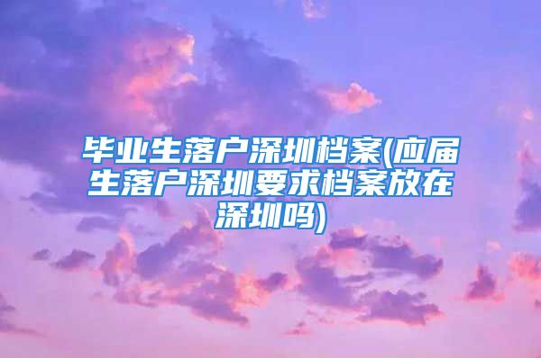 畢業(yè)生落戶深圳檔案(應(yīng)屆生落戶深圳要求檔案放在深圳嗎)