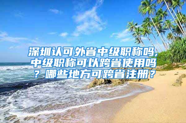 深圳認(rèn)可外省中級(jí)職稱嗎,中級(jí)職稱可以跨省使用嗎？哪些地方可跨省注冊(cè)？