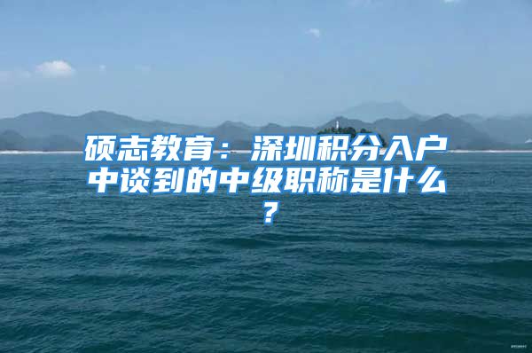 碩志教育：深圳積分入戶中談到的中級職稱是什么？