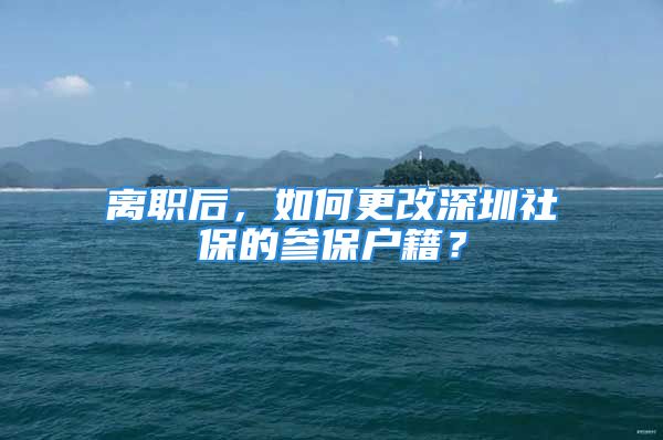 離職后，如何更改深圳社保的參保戶(hù)籍？