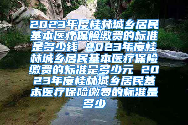 2023年度桂林城鄉(xiāng)居民基本醫(yī)療保險繳費的標準是多少錢 2023年度桂林城鄉(xiāng)居民基本醫(yī)療保險繳費的標準是多少元 2023年度桂林城鄉(xiāng)居民基本醫(yī)療保險繳費的標準是多少