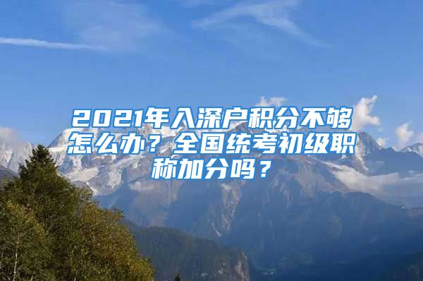 2021年入深戶積分不夠怎么辦？全國(guó)統(tǒng)考初級(jí)職稱加分嗎？