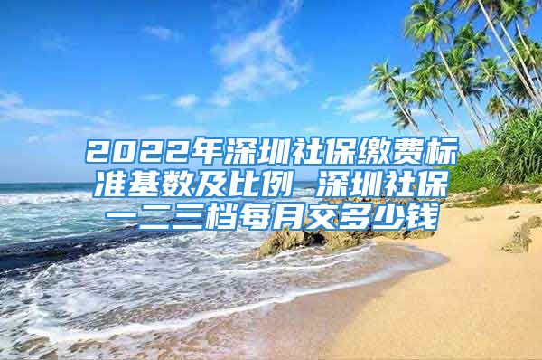 2022年深圳社保繳費標準基數(shù)及比例 深圳社保一二三檔每月交多少錢