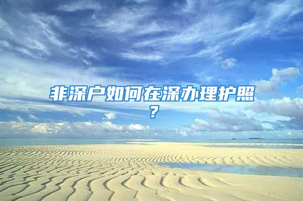 非深戶如何在深辦理護照？