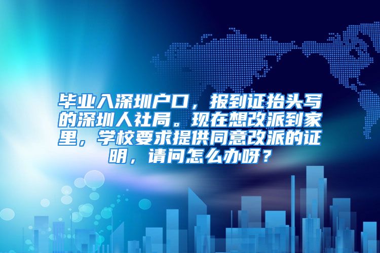 畢業(yè)入深圳戶(hù)口，報(bào)到證抬頭寫(xiě)的深圳人社局?，F(xiàn)在想改派到家里，學(xué)校要求提供同意改派的證明，請(qǐng)問(wèn)怎么辦呀？