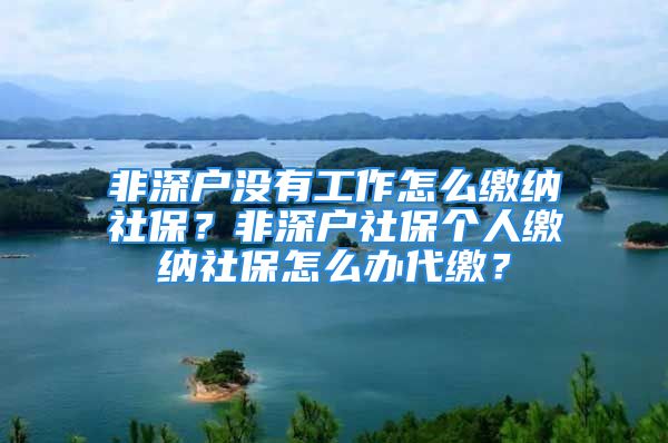 非深戶沒有工作怎么繳納社保？非深戶社保個人繳納社保怎么辦代繳？