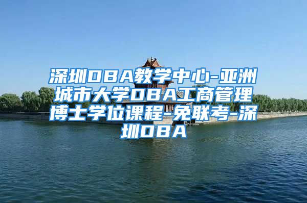 深圳DBA教學(xué)中心-亞洲城市大學(xué)DBA工商管理博士學(xué)位課程-免聯(lián)考-深圳DBA