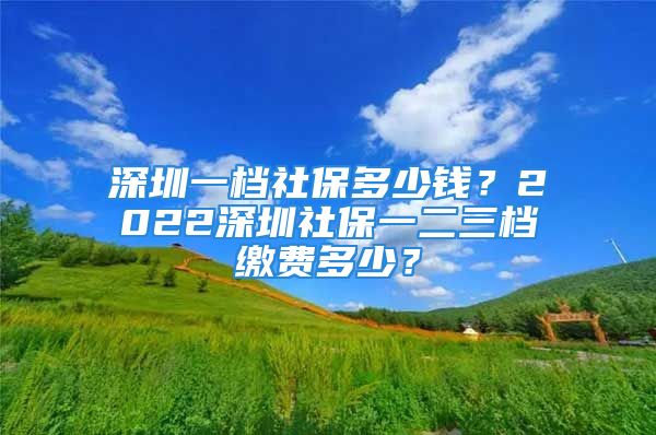 深圳一檔社保多少錢？2022深圳社保一二三檔繳費(fèi)多少？