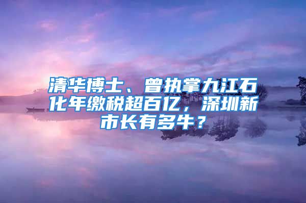 清華博士、曾執(zhí)掌九江石化年繳稅超百億，深圳新市長有多牛？