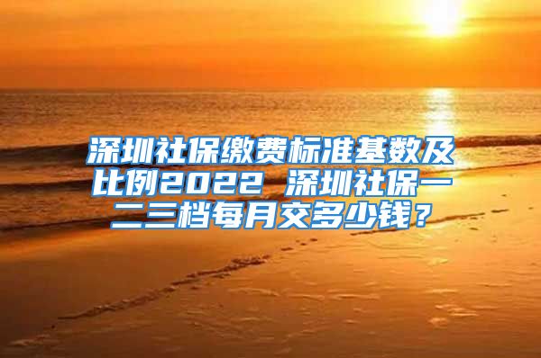 深圳社保繳費標準基數(shù)及比例2022 深圳社保一二三檔每月交多少錢？