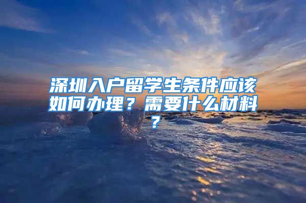 深圳入戶留學(xué)生條件應(yīng)該如何辦理？需要什么材料？