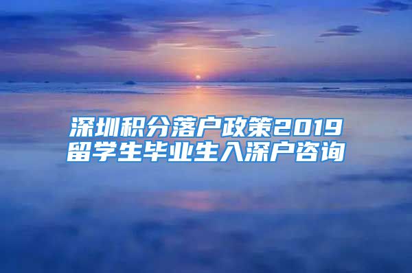 深圳積分落戶政策2019留學(xué)生畢業(yè)生入深戶咨詢