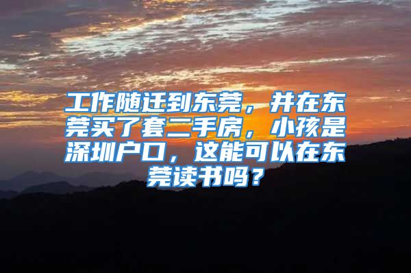 工作隨遷到東莞，并在東莞買了套二手房，小孩是深圳戶口，這能可以在東莞讀書嗎？