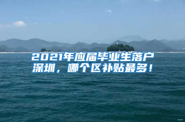 2021年應(yīng)屆畢業(yè)生落戶深圳，哪個(gè)區(qū)補(bǔ)貼最多！