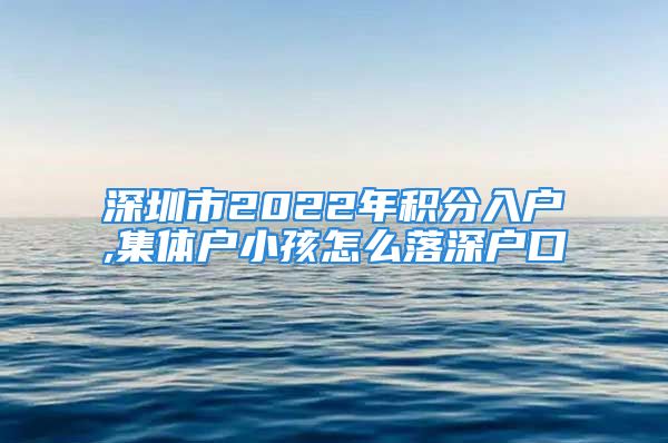 深圳市2022年積分入戶,集體戶小孩怎么落深戶口