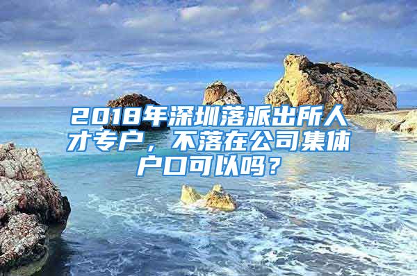 2018年深圳落派出所人才專戶，不落在公司集體戶口可以嗎？