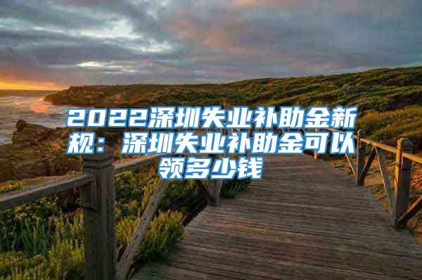 2022深圳失業(yè)補(bǔ)助金新規(guī)：深圳失業(yè)補(bǔ)助金可以領(lǐng)多少錢