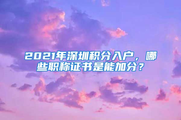 2021年深圳積分入戶，哪些職稱證書是能加分？