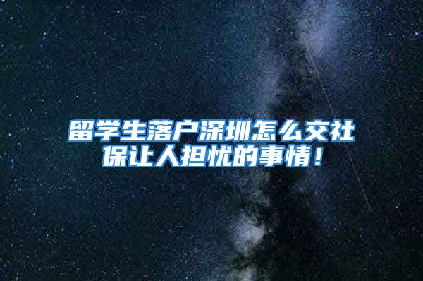 留學生落戶深圳怎么交社保讓人擔憂的事情！