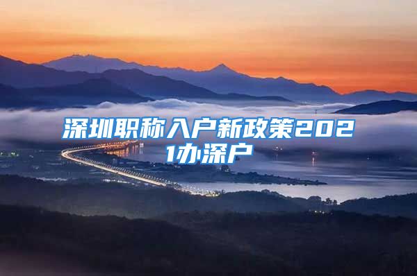 深圳職稱入戶新政策2021辦深戶