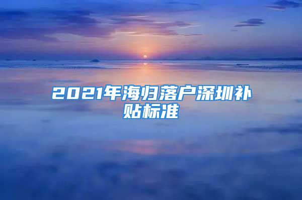 2021年海歸落戶深圳補貼標(biāo)準(zhǔn)