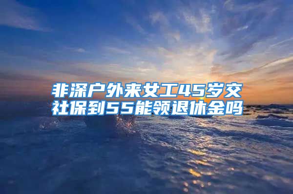 非深戶外來女工45歲交社保到55能領(lǐng)退休金嗎