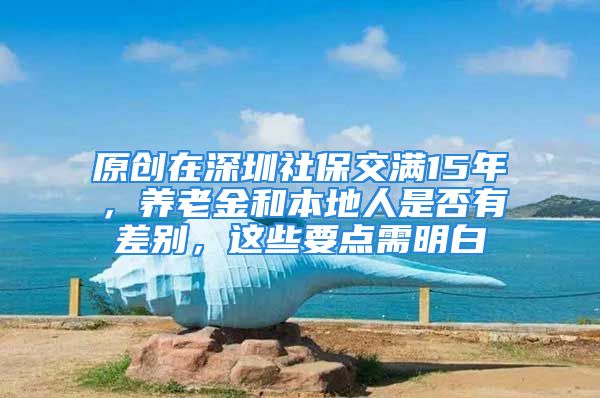 原創(chuàng)在深圳社保交滿15年，養(yǎng)老金和本地人是否有差別，這些要點(diǎn)需明白