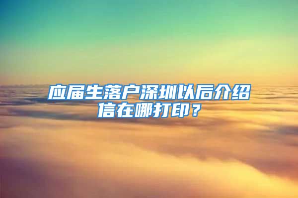 應(yīng)屆生落戶深圳以后介紹信在哪打印？