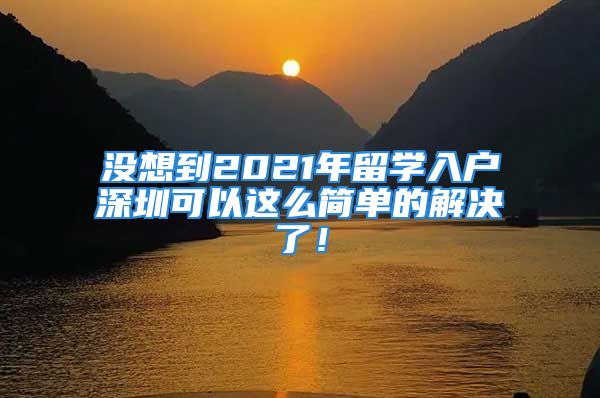 沒想到2021年留學入戶深圳可以這么簡單的解決了！