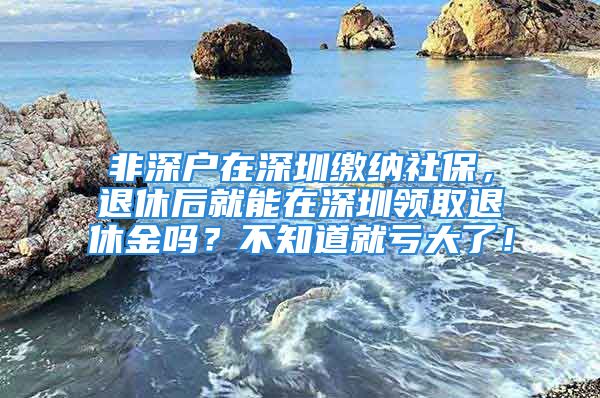 非深戶在深圳繳納社保，退休后就能在深圳領(lǐng)取退休金嗎？不知道就虧大了！