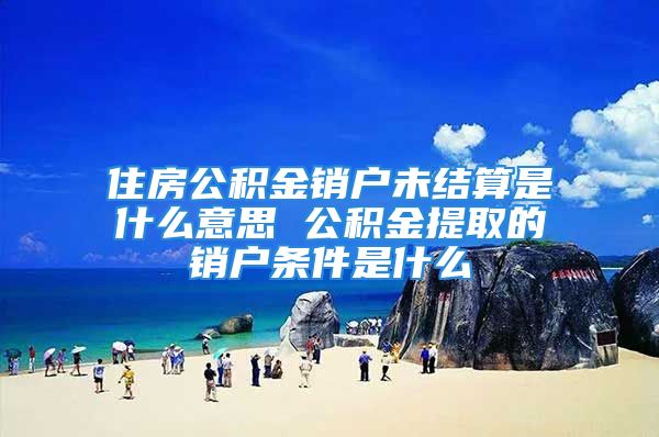 住房公積金銷戶未結(jié)算是什么意思 公積金提取的銷戶條件是什么