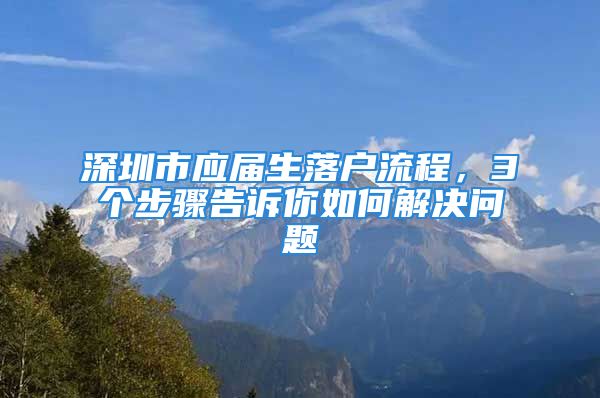 深圳市應(yīng)屆生落戶流程，3個(gè)步驟告訴你如何解決問題