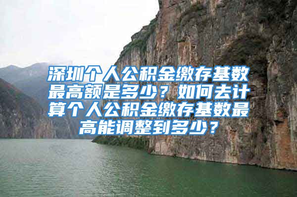 深圳個(gè)人公積金繳存基數(shù)最高額是多少？如何去計(jì)算個(gè)人公積金繳存基數(shù)最高能調(diào)整到多少？