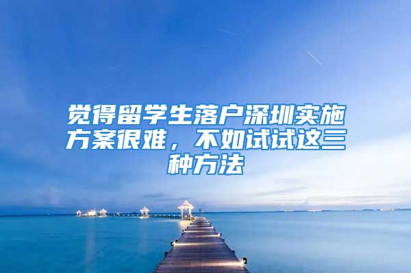 覺得留學(xué)生落戶深圳實施方案很難，不如試試這三種方法